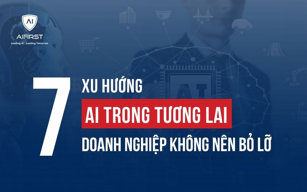 TOP 7 XU HƯỚNG AI TRONG TƯƠNG LAI MÀ DOANH NGHIỆP KHÔNG NÊN BỎ LỠ