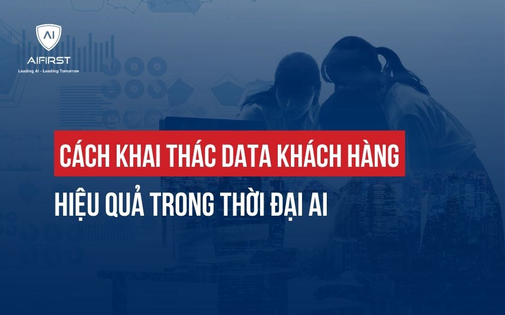CÁCH KHAI THÁC DATA KHÁCH HÀNG HIỆU QUẢ TRONG THỜI ĐẠI AI